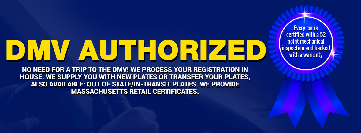 ﻿ DMV AUTHORIZED NO NEED FOR A TRIP TO THE DMV! WE PROCESS YOUR REGISTRATION IN HOUSE. WE SUPPLY YOU WITH NEW PLATES OR TRANSFER YOUR PLATES, ALSO AVAILABLE: OUT OF STATE/IN-TRANSIT PLATES. WE PROVIDE MASSACHUSETTS RETAIL CERTIFICATES.